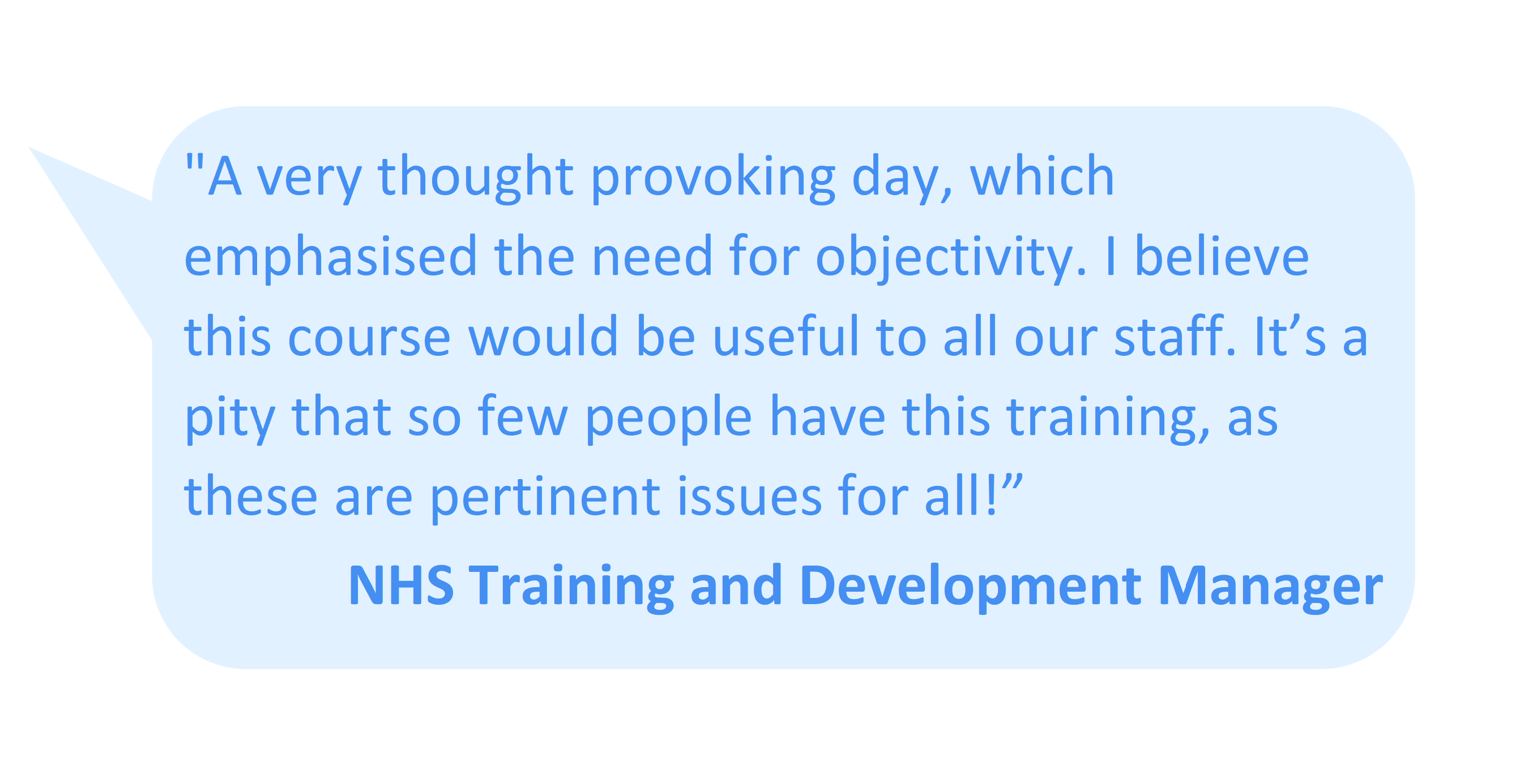 “A very thought provoking day, which emphasised the need for objectivity. I believe this course would be useful to all our staff. It’s a pity that so few people have this training, as these are pertinent issues for all!” NHS Training and Development Manager