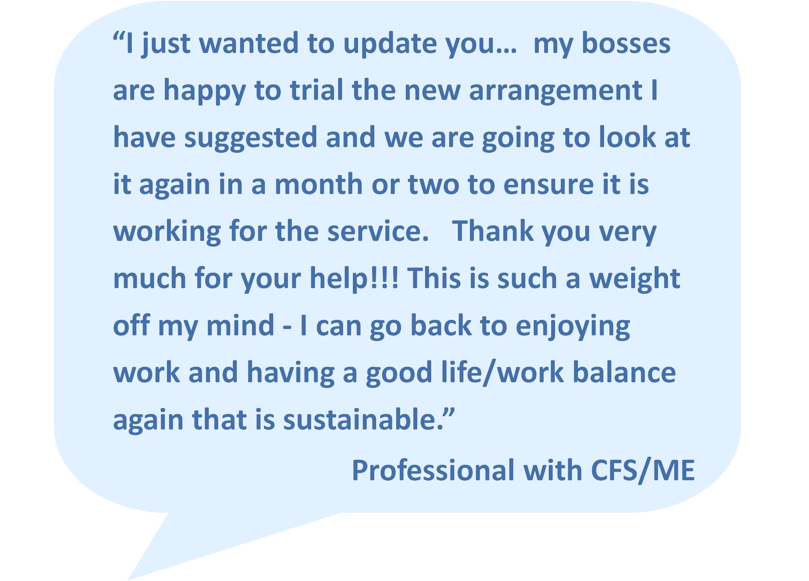 “I just wanted to update you… my bosses are happy to trial the new arrangement I have suggested and we are going to look at it again in a month or two to ensure it is working for the service. Thank you very much for your help!!! This is such a weight off my mind - I can go back to enjoying work and having a good life/work balance again that is sustainable.”  Professional with CFS/ME
