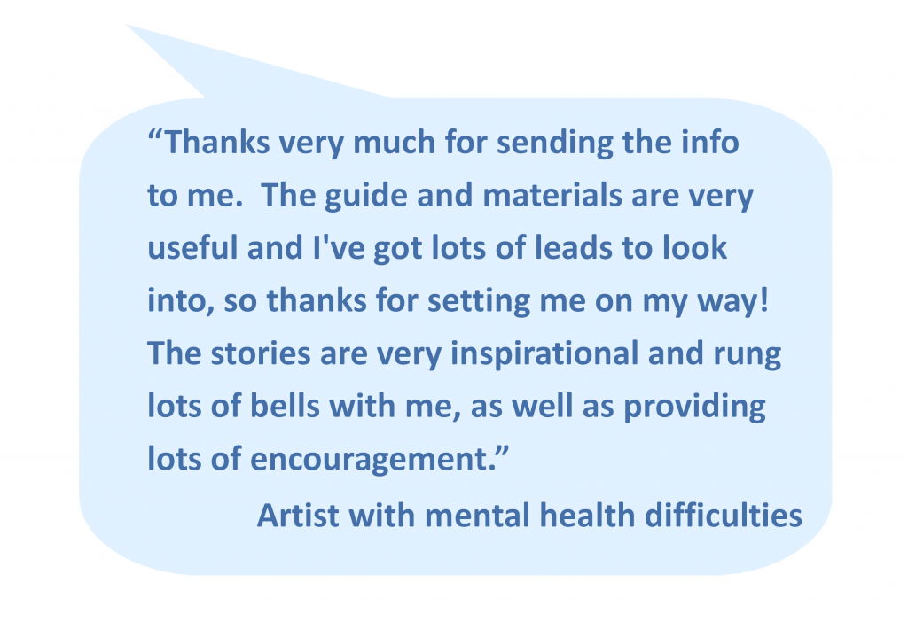 “Thanks very much for sending the info to me. The guide and materials are very useful and I've got lots of leads to look into, so thanks for setting me on my way! The stories are very inspirational and rung lots of bells with me, as well as providing lots of encouragement.” Artist with mental health difficulties