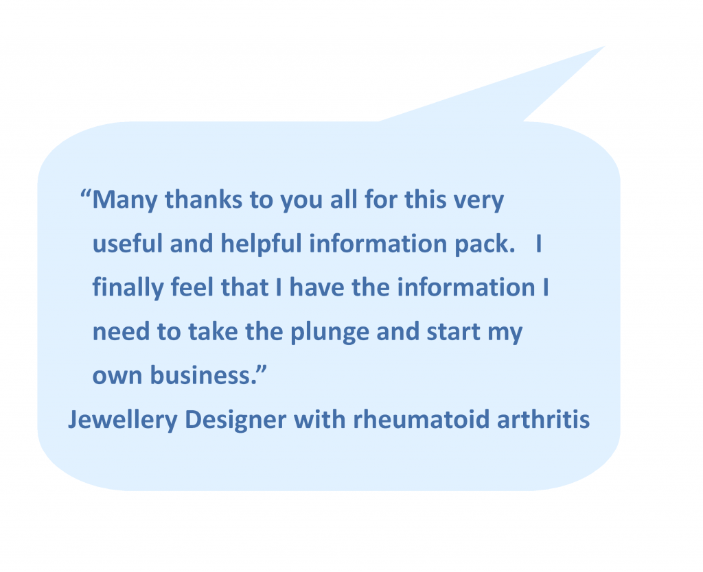 “Many thanks to you all for this very useful and helpful information pack. I finally feel that I have the information I need to take the plunge and start my own business.” - Jewellery Designer with rheumatoid arthritis