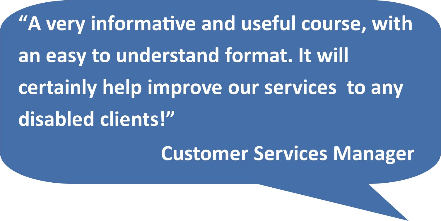 “A very informative and useful course, with an easy to understand format. It will certainly help improve our services to any disabled clients!” Customer Services Manager