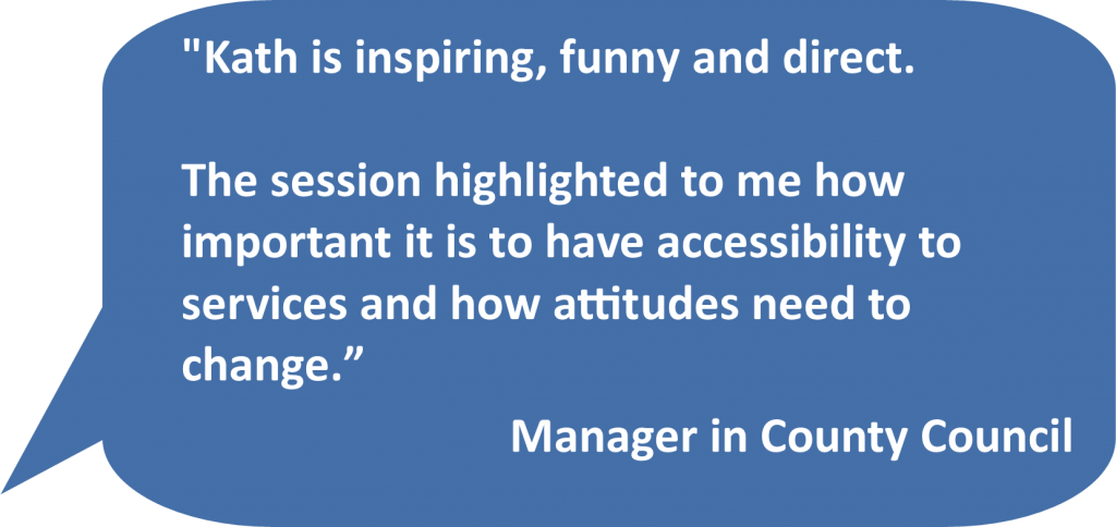 'Kath is inspiring, funny and direct. The session highlighted to me how important it is to have accessibility to services and how attitudes need to change.' Manager in County Council